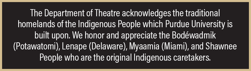The Department of Theatre acknowledges the traditional homelands of the Indigenous People which Purdue University is built upon. We honor and appreciate the Bodéwadmik (Potawatomi), Lenape (Delaware), Myaamia (Miami), and Shawnee People who are the original Indigenous caretakers.