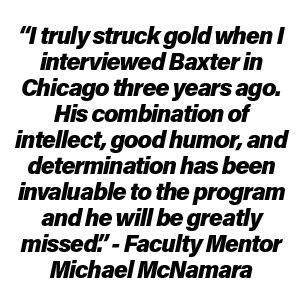 “I truly struck gold when I interviewed Baxter in Chicago three years ago. His combination of intellect, good humor, and determination has been invaluable to the program and he will be greatly missed.” – Faculty Mentor Michael McNamara