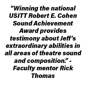“Winning the national USITT Robert E. Cohen Sound Achievement Award provides testimony about Jeff’s extraordinary abilities in all areas of theatre sound and composition.” – Faculty mentor Rick Thomas
