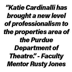 “Katie Cardinalli has brought a new level of professionalism to the properties area of the Purdue Department of Theatre.” - Faculty Mentor Rusty Jones