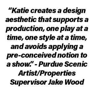 “Katie creates a design aesthetic that supports a production, one play at a time, one style at a time, and avoids applying a pre-conceived notion to a show.” - Purdue Scenic Artist/Properties Supervisor Jake Wood