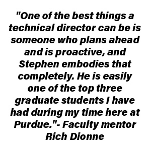 "One of the best things a technical director can be is someone who plans ahead and is proactive, and Stephen embodies that completely. He is easily one of the top three graduate students I have had during my time here at Purdue." - Faculty Mentor Rich Dionne