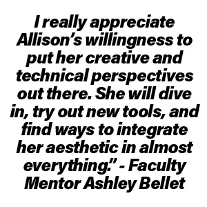 "I really appreciate Allison’s willingness to put her creative and technical perspectives out there. She will dive in, try out new tools, and find ways to integrate her aesthetic in almost everything.." -Faculty Mentor Ashley Bellet