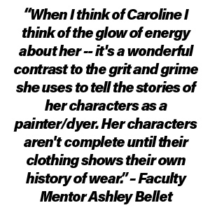 “When I think of Caroline I think of the glow of energy about her-- it's a wonderful contrast to the grit and grime she uses to tell the stories of her characters as a painter/dyer. Her characters aren't complete until their clothing shows their own history of wear.” – Faculty Mentor Ashley Bellet