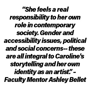 “She feels a real responsibility to her own role in contemporary society. Gender and accessibility issues, political and social concerns-- these are all integral to Caroline's storytelling and her own identity as an artist.” – Faculty Mentor Ashley Bellet
