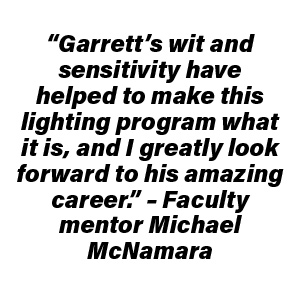 “Garrett’s wit and sensitivity have helped to make this lighting program what it is, and I greatly look forward to his amazing career.” – Faculty mentor Michael McNamara