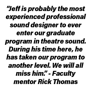 “Jeff is probably the most experienced professional sound designer to ever enter our graduate program in theatre sound. During his time here, he has taken our program to another level. We will all miss him.” – Faculty mentor Rick Thomas