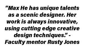 “Max He has unique talents as a scenic designer. Her work is always innovative, using cutting edge creative design techniques.” - Faculty mentor Rusty Jones
