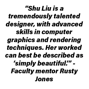 “Shu Liu is a tremendously talented designer, with advanced skills in computer graphics/rendering techniques. Her worked can best be described as simply beautiful.” - Faculty Mentor Rusty Jones