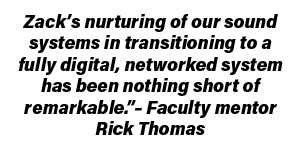 Zack’s nurturing of our sound systems in transitioning to a fully digital, networked system has been nothing short of remarkable.”– Faculty mentor Rick Thomas