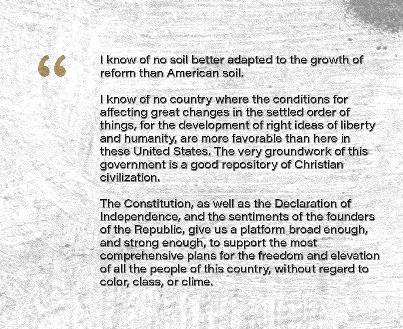 I know of no soil better adapted to the growth of reform than American soil. I know of no country where the conditions for affecting great changes in the settled order of things, for the development of right ideas of liberty and humanity, are more favorable than here in these United States. The very groundwork of this government is a good repository of Christian civilization. The Constitution, as well as the Declaration of Independence, and the sentiments of the founders of the Republic, give us a platform broad enough, and strong enough, to support the most comprehensive plans for the freedom and elevation of all the people of this country, without regard to color, class, or clime.