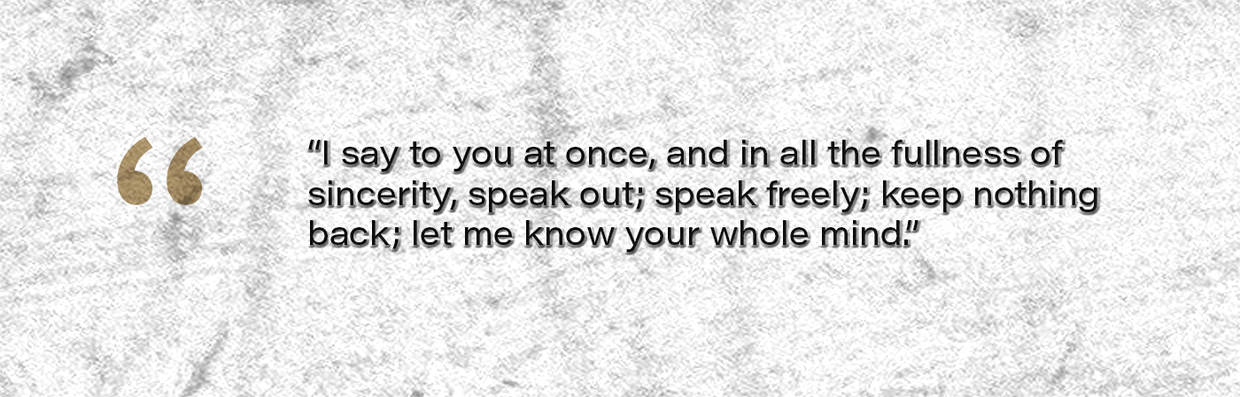 I say to you at once, and in all the fullness of sincerity, speak out; speak freely; keep nothing back; let me know your whole mind.