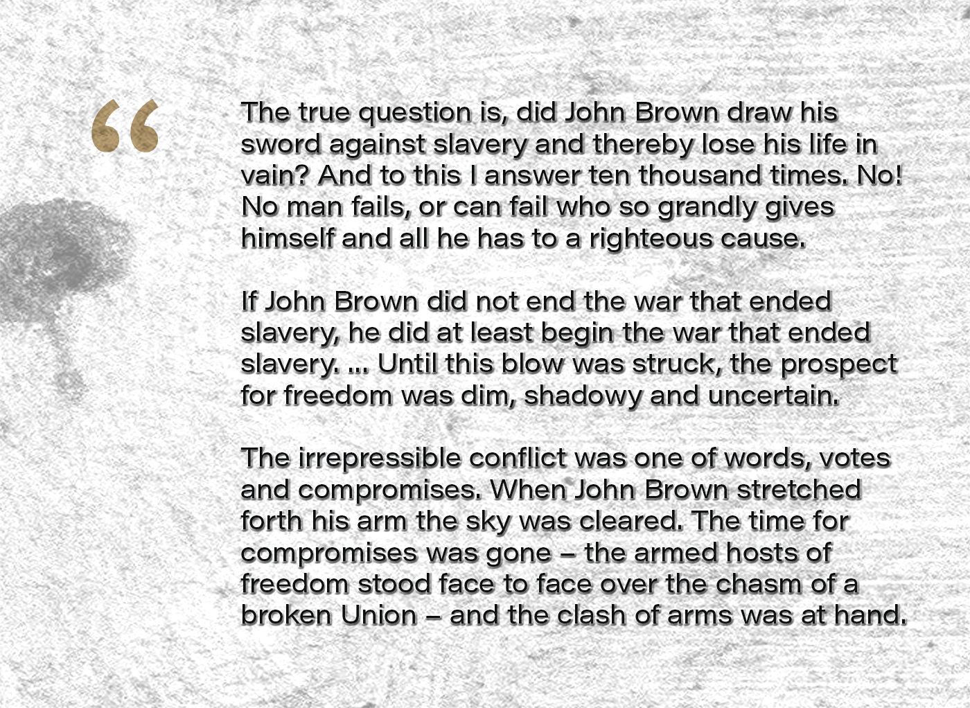 The true question is, Did John Brown draw his sword against slavery and thereby lose his life in vain? And to this I answer ten thousand times. No! No man fails, or can fail who so grandly gives himself and all he has to a righteous cause. … If John Brown did not end the war that ended slavery, he did at least begin the war that ended slavery. … Until this blow was struck, the prospect for freedom was dim, shadowy and uncertain. The irrepressible conflict was one of words, votes and compromises. When John Brown stretched forth his arm the sky was cleared. The time for compromises was gone – the armed hosts of freedom stood face to face over the chasm of a broken Union – and the clash of arms was at hand.