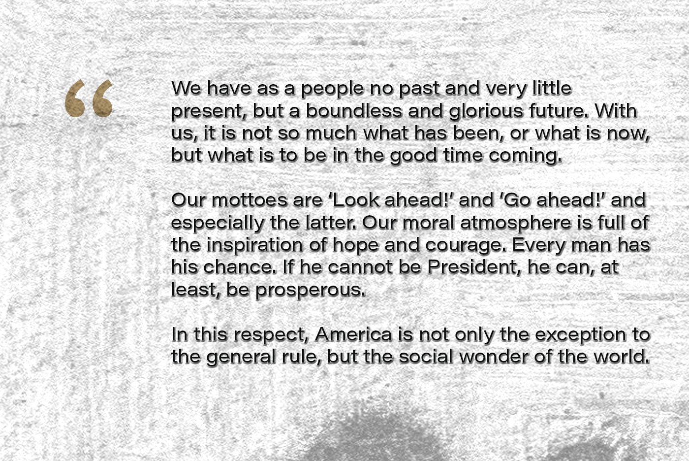 We have as a people no past and very little present, but a boundless and glorious future. With us, it is not so much what has been, or what is now, but what is to be in the good time coming. Our mottoes are ‘Look ahead!’ and ‘Go ahead!’ and especially the latter. Our moral atmosphere is full of the inspiration of hope and courage. Every man has his chance. If he cannot be President, he can, at least, be prosperous. In this respect, America is not only the exception to the general rule, but the social wonder of the world.